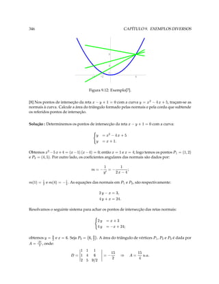 346                                                                                                                   CAPÍTULO 9. EXEMPLOS DIVERSOS




                                                                                                          9



                                                                                                          4

                                                                                                          1
                                                                   -4                               -2                           6




                                                             Figura 9.12: Exemplo[7].


[8] Nos pontos de interseção da reta              com a curva
                                                                               , traçam-se as
                                                                                            ¥
                                                                                                     ‘ 3 9
                                                                                                                                    ¥   ¥  Y ( 3
normais à curva. Calcule a área do triângulo formado pelas normais e pela corda que subtende
os referidos pontos de interseção.


Solução : Determinemos os pontos de intersecção da reta
                                                                                                                            ‘ 3 ¤ ¥ 1
                                                                                                                                             com a curva:
                                                                              ¥
                                                                                                               (
                                                                                                     ¥   Y ¤4 3
                                                                               ¥                           T  3
Obtemos
             ‘ 3  Y e' e 3 Y C ¥ ( 
                                                           ; então      e
                                                                                                    Y 3   3 
                                                                                 ; logo temos os pontos
                                                                                                                                                                     7    D ' $ 3
e
        7                                ¥' Y 3 (
                                . Por outro lado, os coeﬁcientes angulares das normais são dados por:
                                                                                                                                                                                     V
                                                                                                                       
                                                               ¤
                                                                           3                           ¢ Y ! D 3  
                                                                                                                          ¥
¤
            V( 3 $
                       e   ¤
                                 V 3  Y    . As equações das normais em                           (7 V7              e       , são respectivamente:
                                                                                        D                      '
                                                                                                                   3  ¥
                                                                                    Y                        T Y D 3 0 ¥
                                                                                                                      
Resolvamos o seguinte sistema para achar os pontos de intersecção das retas normais:

                                                                           D                   ¥
                                                                                                                4 3
                                                                                                                
                                                                           Y                    ¥        ¢ Y #4C 3
                                                                                                             D 
obtemos
            § 3  5( 3 ¥
              e                               . Seja
                                                               5
                                                               '      ( § 37     . A área do triângulo de vértices
                                                                                                                                              7   (7 V
                                                                                                                                                  ,      e
                                                                                                                                                             7
                                                                                                                                                                    é dada por
     
      , onde:
                          (¡  3
                                                                      
                                                ¢   ¥ D  3 ££££ § Y  ££££ 3                                     §
                                                                                                                             
                                                                                                                                T
                                                                                                                                         
                                                                                                                                   T @ ¥Y 3
                                                                £ D ¥  ¥ D £
                                                                     ¤
 
