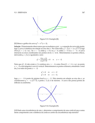 9.3. DERIVADA                                                                                                                                                   347




                                                6




                                                4




                                                2




                                                                1                                            4                       6




                                                          Figura 9.13: Exemplo [8].

[9] Esboce o gráﬁco da curva
                                              e (  3 ( ¥
                                                                           .
Solução : Primeiramente observamos que se mudamos por , a equação da curva não muda;                ¥               ¥             4     3 6e ¡ 3 ¥
                                                                                                                                             
logo a curva é simétrica em relação ao eixo dos . Por outro lado,
     # '  $ 3  ¡                                                                , logo
¢     ¤
                      . Se
                               ¢ ¤
                                      3 
                                  , então       e se
                                                         , então     ou
                                                                       ¥
                                                                             ‘   . A curva
                                                                                                ‘
                                                                             ‘ ' 3  $¥   ‘ ' i‘ 3
                                                                                                                                       3  ‘ 3 
intersecta os eixos coordenados nos pontos
        'e ¡ 3 ¥                               e       . Determinemos os pontos críticos,
derivando            e igualando a zero:
                                                ‘ 3  4  eCD 3   ¥
                                                       D # 
                                                                                          §               TD 3 
Note que
                    $   ¥
                 não existe e é contínua em
                                            ¡         ; como                        3 
                                                                                  , no ponto
                                                                                                                        ¢   ¤
                                                                                                                               # '  $ 3  ¡  ¢

3            
       a reta tangente à curva é vertical. Determinemos os pontos extremos, estudando o sinal
                                     D 3 
de ao redor do ponto
      ¥                        :
                                                            ‘ #A   ¥            ¦              D 9A 
                                                           ‘#¥   ¥              ¦
                                                                                            '
                                                                                              D 9¥
logo,
              D 3 
              é ponto de mínimo local e
                                                                    D 3 ¥                 . Pela simetria em relação ao eixo dos , se
                                                                                                                                                            
consideramos              ¥
                                4  C 3
                                 
                            , o ponto
                                                                       D ' D $        é de máximo. A curva não possui pontos de
inﬂexão ou assíntotas.

                                                                                        2



                                                                                        1




                                                 -3         -2             -1                            1       2


                                                                                    -1



                                                                                    -2




                                                          Figura 9.14: Exemplo [9].

[10] Dada uma circunferência de raio , determine o comprimento de uma corda tal que a soma
                                                            9
desse comprimento com a distância da corda ao centro da circunferência seja máxima?
 