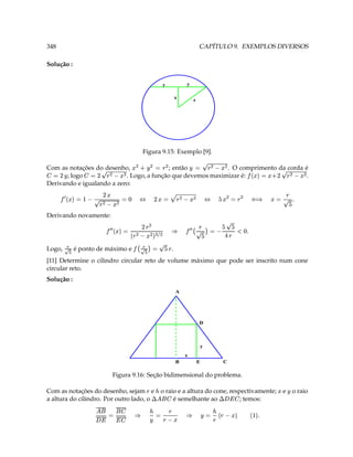 348                                                                                                         CAPÍTULO 9. EXEMPLOS DIVERSOS

Solução :


                                                                        y                           y

                                                                                            x
                                                                                                        r




                                                  Figura 9.15: Exemplo [9].

Com as notações do desenho,
                               ( (9  3 ¥      (9 3 (¥  (
                                          ; então            . O comprimento da corda é
    (  ( 9  D   3 'e ¡
       ; logo
                                                            ( (9  D 3  
                           . Logo, a função que devemos maximizar é:             ¥ 3
                                                                                    D  .
Derivando e igualando a zero:
                                                                 D
        T ¥ 9  3  § ¡ ( 9 3 (  ¥ ¦ (  ( 9 G 3  D ¦ ‘ 3 (  ( 9  C 3 'e   ¡
                                                                           
Derivando novamente:
                                     (9 D                                                         #¥ ¥  Y ¥ 3  9     ¡
                              (   (  ( 9  3 'e    ¡
                                                
                                                                     
                                                                                    §           T‘ 9             ¥
Logo,   ¢$
        ¤
                            ¥  3 ¢ ¡
             é ponto de máximo e
                                              $
                                                  ¤
                                                                            9       .
[11] Determine o cilindro circular reto de volume máximo que pode ser inscrito num cone
circular reto.
Solução :
                                                                                            A




                                                                                                            D



                                                                                                            y
                                                                                                x
                                                                                            B               E                     C

                                 Figura 9.16: Seção bidimensional do problema.

Com as notações do desenho, sejam e                                     o raio e a altura do cone, respectivamente;
                                                                                                                                                       e o raio
a altura do cilindro. Por outro lado, o
                                                      9
                                                                ¥  ¢ £
                                                                ¤            é semelhante ao           ; temos:
                                                                                                                                  §¢ £
                                                                                                                                  ¦                      ¥

                     ¤ ¨            ¤                                                                                            ' 9 
                    ¦§¢      3       ¦    §
                                                          ¢
                                                          ¥
                                                                3       9
                                                                                9
                                                                                               §               ¥   3   ¢
                                                                                                                            9
                                                                                                                                           T $
                                                                                                                                             
 