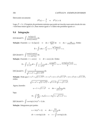 T                                                       §                                         §
                                      ¢ 'e ‰ 9    ¡ 3 §                                                  ¢ 6e ‰ 9    3 ¨¢
                                                     ¢                       @       ¢                   §
                                                    ¦( 0D% 3
                                                                                                                    
                                                                                                                     5 ( e c ¨ 3 @
                                                                                                                                      Solução : Integramos por partes:
                                                                                                           .                                                                         3               [4] Calcule
                                                                          
                                                           ¢ ¤ ( e c ¨ 6e ‰ 9                                                                                      ¡
                                   T (                        @
                                     S)0 G  E D 3  @  D 3 @ ¢  ¡ 3  
                                                                                                                                                                                                               logo,
                                           ( 
                                     ¢  ¢ )0  3 @ ¢ § F0S G  3 @(  
                                                                                                                                                                        Agora, fazendo:
                                                                       
                              T ( 0 G % E ( 0 G 3   ( 0$ G  ( 0S E                                                                                     então;
,                                                                                                                                                                     Solução : Note que
      (           (                               ( 
    rF0  $' ( I$ 3 )   ( 0$9 ( I 3  F0$ G  ( 0                  
                                                                                            
                                                                               ( I$ G  ( 0S E
                                                                                               .                                                                                     3               [3] Calcule
                                                                       ¢                                                                                                   ¡
                                                                             ‰
                T                                                                                                                                                                            
                                                                                                 ‰                                                                              3
                         c
                     6e ( dbQD a ‰ 9   3   ( ‰  D ‰ 9   3 ‰ ¢ ( ( ‰ % ¡ 3 ‰ ¢  ‰ S                                                                         ¡
                                                   . Então:                                                                         §                                 Solução : Fazendo :
                                                          ¢ 6e a # 3 ‰ ¢
                                                                                                                                           cb
                                                                                                                                             'e r€a 3 ‰
                                                                                                                                .
                                                                                                                                                            cb
                                                                                                                                                            dQa   c                3               [2] Calcule
                                                                                                                                       ¢¥''e  e a  # 'e SQa
                                                                                                                                                             db            ¡
                                         T  D                   § ¨
                                                                          3 D 3                                     @       ¢   @            3 
                           ƒ„…‚            'e ‰ ( ¥  ( @                                                                       ¡
                         ¦ §¤                        §
                                                                           …‚                                          §                              § ¨
         . Então:   ‡ © † © ¤‡ © † 3   @   ¢                         ¤
                                                                                                                                                                      Solução : Fazendo :
                                                        ¢ ©‡‡ † © † ¡ 3 @ ¢                                                        'e ‰ ¥ 3 @
                                                                                                                                .         ¢ 
                                                                                                                                                    a dQa      cb                    3               [1] Calcule
                                                                                                                                                                § ¨
                                                                                                                                      £'e 6e# '‰ e ¥
                                                                                                                                                                            ¡
                                                                                                                                                                9.4 Integração
                     9                                                     9
 tem base maior igual a , base menor igual a e lados não paralelos iguais a .                                                                       9                                                              9
Logo,      . O trapézio de perímetro máximo que pode ser inscrito num semi-círculo de raio                                                                D                              9           ¥ 3   7
                                                                                                       9
                                                                                   §
                                                                 7                                                                          7
                                                 T #¥  9    
                                                   ‘                                                              3 'e   
                                                                                                                    
                                                                                                   D                                                          Derivando novamente:
CAPÍTULO 9. EXEMPLOS DIVERSOS                                                                                                                                                                                   350
 