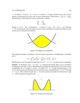 9.4. INTEGRAÇÃO                                                                                                                         353
‘ 3                  ‘ 3    (    ‘ 3 ¥                ‘ 3                      ‘ 3                               ' ' i‘  ‘ ' i‘
     , então      ¥e              ; se      , então ¥    ; logo os pontos                                              e           são os
                                                                                                                                   © P  
pontos de interseção das curvas com os eixos coordenados. Escrevendo                                  ¥          1 © 3 ¥ e            ,
                                                                                                                                     ¡( 3
determinamos a interseção das curvas, resolvendo o sistema:
                                                            ¥               ¢
                                                                               ©( 3
                                                                                 
                                                                           P  
                                                                 ¥    '    1 © 3
‘ 3  g (  (    
donde,
      D
                              ; fazendo        temos
                                                @           ( 3          e        . Note que
                                                                                                 
                                                                                       3  ‘ 3 g @ (   ( @
                                                                                               D                          
                       ‘ 3 
      é o único ponto crítico de ambas as curvas; para a parábola é um ponto de mínimo e para
a outra curva é um ponto de máximo.




                                      Figura 9.18: Região do exemplo [7].

Pela simetria da região, calculamos a área no primeiro quadrante e multiplicamos o resultado
por 2:                                              (                
                       T   T @ P  D !(A (  3  ¢ ¢ D F   F ¡  ¡ D 3  
                                                            ( (
                                         
                               ‘ 3 (¥   ¤
[8] Determine a área da região limitada pela curva                                               e pelos eixos coordenados.
Solução : Se mudamos por           e por
                                                                      ˆ 
                                              , a equação não muda, logo a curva é simétrica
                                                        ¥          ¥          
em relação ao eixo dos e dos . Determinemos os pontos de interseção da curva com os eixos
coordenados. Se       , então
                                 ‘ 3  ( e  
                                     
                                    e se    , então
                                                          ‘ 3 ¥ ‘ 3¥ ¥
                                                                ; logo os pontos
                                                                                ‘ 3 ,
                                                                                                               ‘ ' X$  ‘ ' i‘
                                                                                                                    
 ‘ $
e      são os pontos de interseção da curva com os eixos. Consideramos                 ; logo             ¥
                                                                                                                      (  ˆ  (  3
     '  ' X$ '
     ¡    
           . Não é difícil ver que em
                                                           ‘ 3 
                                             a curva possui um ponto de mínimo local e que
      3  ¤$  
         são pontos de máximo local.
             
                                                                     0.4




                                          -1                                                 1


                                      Figura 9.19: Região do exemplo [8].
 