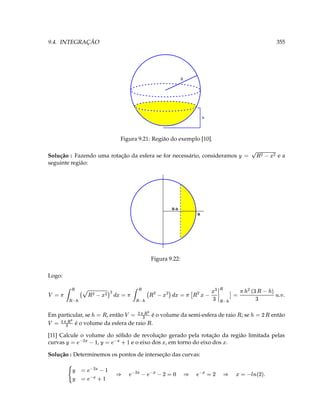 9.4. INTEGRAÇÃO                                                                                                                                             355




                                                                                      R




                                                                                                      h




                                                    Figura 9.21: Região do exemplo [10].

Solução : Fazendo uma rotação da esfera se for necessário, consideramos                                                 ¥
                                                                                                                             ( F (  3 




                                                                                                                                                            ea
seguinte região:




                                                                               R-h
                                                                                                  R




                                                                       Figura 9.22:

Logo:

             ¡¡                                ¤¡  ( ) (                 ( ¢ (           ££   1 ( A  (  (                                 ¢
                                                 ( 3 ¢ (
                                                                                                                                            




                               G
                ( 3                                                 




                                                                                  3 P   ££   




                                                                                                          ( 3 ¢                                        @   T §T
     




        ¢£¥                               ¢£¥                                         ¢ £¥
                                       P    (                                                                                         D 3
Em particular, se     , então               3            3 ¢          é o volume da semi-esfera de raio                    ; se                    então
                                                                                                                                                




                                                                                                                                   ¢
 
           3       P
          é o volume da esfera de raio
                                                      




                                                                




                                                                       .

[11] Calcule o volume do sólido de revolução gerado pela rotação da região limitada pelas
                           5 © ¥ b 3 ¥ # © ( ¥ b 3
                                                                                                          
curvas        ¥    ,           e o eixo dos , em torno do eixo dos .

Solução : Determinemos os pontos de interseção das curvas:
                              # ©( ¥b 3                ‘ 3 D © ¥ b ©( ¥b                        D 3 ©¥b
                          ¥
                          ¥
                                 ¤ © ¥ b 3    §                                         §                     §   T  D c ¨ 3 
 