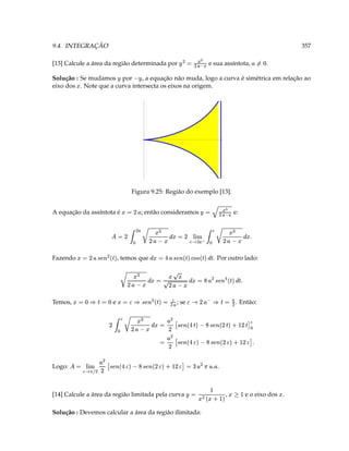 Solução : Devemos calcular a área da região ilimitada:
         e o eixo dos .                ,                                     [14] Calcule a área da região limitada pela curva
                                    £   (
                                     9 ¤  e8) 3 ¥
                                                                                                                   
                                                  .
                                                                              D         cb        cb
                                                     T @ ( (    3 P ¡ r5  ¡ D r€a ` G ¡ Y  r€a A D   (  §¨§¦¥ @  3     Logo:
                                                                                                           (
                                                  cb
                        T P ¡ Dr5  ¡ D r€a ` G ¡ Y  r€a A D 3
                                                                        cb
                                                                                 (             
                                  D               cb                        b
                            P ‰ r¢  ‰ D r€a ` 8 ‰ Y  cr€a A ( D   3  ¢    D D   ¡ D
                                                                                   ¢
                      . Então:                                              ; se         cb ¡
                                       ( 3 ‰ § ¥   D’ ¡   ( 3  ‰  ( dQa § ¢3  ‘ 3 ‰ § ‘ 3            e                 Temos,
                                    T‰¢ c                                                        
                                        ‰   dbQa (   ` 3  ¢    D  3  ¢    D D
                     . Por outro lado:
                                                                   c
                                                      ‰ ¢  ‰  a #  ‰  dbQa   Y 3  ¢  , temos que      cb
                                                                                                    ‰  ( r€a   D 3       Fazendo
                                                             w      ¢                         
                            T                  @                                    
                                                                                                   ¢
                                ¢    D D   ¡ (§¨§¦¥ D 3  ¢    D D ( ¡ D 3  
                                           ¢
                                e:                        3     ¥       ; então consideramos           A equação da assíntota é
                                                      E
                                      © ¦%©¥P (                                              D 3 
                                     Figura 9.25: Região do exemplo [13].
eixo dos . Note que a curva intersecta os eixos na origem.
Solução : Se mudamos por        , a equação não muda, logo a curva é simétrica em relação ao   ¥       ¥                
                                                                        ¢
               .            e sua assíntota,                                    [13] Calcule a área da região determinada por
                   ‘ ¨3                                       © P %©¥ ( 3 ( ¥
357                                                                                                            9.4. INTEGRAÇÃO
 