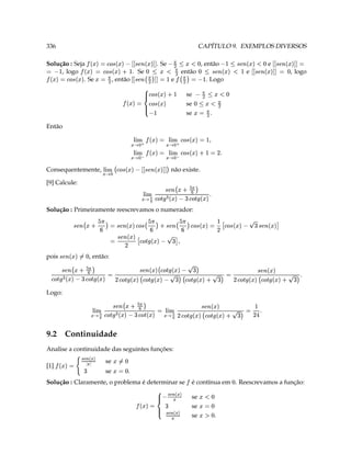 se
                                                                                    …„…‚
                                                 T ‘#A 
                                                              se
                                                                           ‡ © † ©
                                                    ‘ 3      se
                                                                                                 
                                                                                  …„…‚    3 6e ¡
                                                     ‘ #¥              ‡ © † © 
é contínua em . Reescrevamos a função:                                 Solução : Claramente, o problema é determinar se
                                       ‘                           ¡
                                                                                                          T‘ 3     se
                                                                                                                                       ƒ„…‚ 3    [1]
                                                                                                                    se
                                                                                                            ‘ 
                                                                                                              ¨3           ‡ ©  † ©   6e ¡
                                                                            Analise a continuidade das seguintes funções:
                                                                                                              9.2 Continuidade
                                                                        3
                       T Y D 3     6e ‰ # 'e ‰ # D ¡§ §¨§¦¥ © X'e ‰   8'edQb a ‰ # ¡§ §¨§¦¥ ©
                                                                                    ¤
                                                                                               c 
                                          cb
                                           6e dQa                                   #¢  
                                                                                                                                             Logo:
                                                 
                                                     
                                                                                                              
  T     6e ‰ # 'e ‰  D 3     'e ‰ #    8'e ‰ # 'e ‰  D 3 6e ‰ #  6erc €b a ‰ #
                                                                                                                 ¤
                c
                'e rb€a                                          cb
                                                           G6e ‰ #! 'e dQa                                 
                                                                                                                   #¢ 4
                                                                                                                    , então:                   pois
                                                                                                                     ‘ ©'e dQa
                                                                                                                       ¨3  c b
                                                               ' P
                                                                               
                                                                     'e ‰  A 'e D r€a 3       cb
                     cb                                           cb                        cb
             P'e r€a   8'e a  A D 3 6e a #  ( § ¥ dQa   ( § ¥ a # 'e r€a 3  ( § ¦  dQa     ¥ cb
                                                               Solução : Primeiramente reescrevamos o numerador:
                                                                                   §
                                                  
                                             T 6e ‰ #  G'edc Qb a ‰  ¡¨§¨§¦¥ ©
                                                        ¤
                                                          ¢ 
                                                          #£4                                                                      [9] Calcule:
                                                          não existe.             cb                      
                                                                                                           ©           Consequentemente,
                                                                 w '!'6e $%8'e #
                                                                             dQa $ w  a  §¨§¦¥
                                                                                            §¦§¨ ¥ ©
                                        T D 3 5 'e a  §¦¨ ¥ © 3
                                                  
                                                    '                
                                                                   © 6e ¡ ©
                                                3 'e a # § §¨§¦¥ 3 6e ¡ § ¨ §¦¥
                                                                               
                                                                                                                                             Então
                                                               se T( 3                      X
                                                               se
                                                            ( ¤ g¦‘
                                                               se
                                                                 ¥  ¨                
                                                                                     6e a #   3 6e ¡
                                                     ‘ ¥ 
                                                      2¤g¨ (                     
                                                                                 ¤ 6e a # 
                                            . Logo                        3 (
                                                                            e         3  ( r€a   cb           ( 3
                                                                                                          , então                        . Se
                                                                                                                                            a 3
, logo          3 cb          e
                           r€a $                             cb 
                                                              então                              . Se
                                                              dQa X  ¡ (  ''  $$  6e a  #
                                                                    ¨ ‘         ¥  ¨ ‘                                     , logo
                                                                                                                            3 6e '¡ e  X'e 3¡
                                                                                                                                             
                  e                            , então
  3 '!''e‘  r€a $'$!''e #¥ $6e dc Qa ¥ ¨ 6Xe                      . Se                                      Solução : Seja
         cb ‘  b                                                      ‘ ¥ 
                                                                         ##¨ ( '!''e r€a $%G'e a # 3
                                                                                               cb $                     6e ¡
CAPÍTULO 9. EXEMPLOS DIVERSOS                                                                                                                   336
 