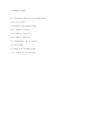 4. PROBABILIDADES


 4.1 Conceptos básicos de probabilidad
 4.1.1 Actividad
 4.2 Modelos de probabilidad
 4.2.1 Modelo clásico
 4.2.2 Modelo Subjetivo
 4.2.3 Modelo Empírico
 4.3 Complemento de un evento
 4.4 Actividad
 4.5 Reglas de Probabilidad
 4.5.1 Regla de la Adicción.
 