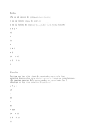 Donde:
nPr es el número de permutaciones posible
n es el número total de objetos
r es el número de objetos utilizados en un mismo momento
n P r =
n!
=
3!
=
3 x 2
= 6
(n      r )!
( 3      3 )!
1


Ejemplo:
Suponga que hay ocho tipos de computadora pero solo tres
espacios disponibles para exhibirlas en la tienda de computadoras.
¿De cuantas maneras diferentes pueden ser arregladas las 8
máquinas en los tres espacios disponibles?
n P r =
n!
=
8!
=
8!
= 336
(n      r )!
( 8      3 )!
5!
 