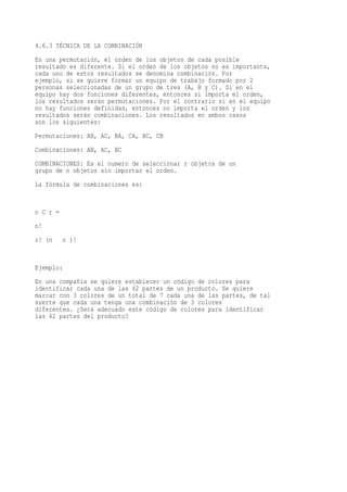 4.6.3 TÉCNICA DE LA COMBINACIÓN
En una permutación, el orden de los objetos de cada posible
resultado es diferente. Si el orden de los objetos no es importante,
cada uno de estos resultados se denomina combinación. Por
ejemplo, si se quiere formar un equipo de trabajo formado por 2
personas seleccionadas de un grupo de tres (A, B y C). Si en el
equipo hay dos funciones diferentes, entonces si importa el orden,
los resultados serán permutaciones. Por el contrario si en el equipo
no hay funciones definidas, entonces no importa el orden y los
resultados serán combinaciones. Los resultados en ambos casos
son los siguientes:
Permutaciones: AB, AC, BA, CA, BC, CB
Combinaciones: AB, AC, BC
COMBINACIONES: Es el numero de seleccionar r objetos de un
grupo de n objetos sin importar el orden.
La fórmula de combinaciones es:


n C r =
n!
r! (n     r )!


Ejemplo:
En una compañía se quiere establecer un código de colores para
identificar cada una de las 42 partes de un producto. Se quiere
marcar con 3 colores de un total de 7 cada una de las partes, de tal
suerte que cada una tenga una combinación de 3 colores
diferentes. ¿Será adecuado este código de colores para identificar
las 42 partes del producto?
 