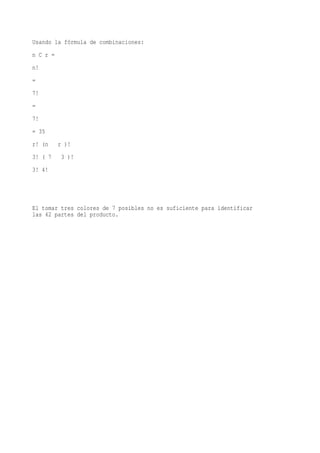 Usando la fórmula de combinaciones:
n C r =
n!
=
7!
=
7!
= 35
r! (n     r )!
3! ( 7     3 )!
3! 4!




El tomar tres colores de 7 posibles no es suficiente para identificar
las 42 partes del producto.
 