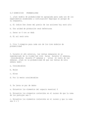 4.5 EJERCICIOS     PROBABILIDAD
1. ¿Cuál modelo de probabilidad es apropiado para cada uno de los
experimentos enumerados a continuación? Explique el porque de
su respuesta.
a. El índice Dow Jones del precio de las acciones hoy será alto
b. Una unidad de producción será defectuosa
c. Sacar un 6 con un dado
d. El sol será nova


2. Cite 3 ejemplos para cada uno de los tres modelos de
probabilidad


3. Durante el año anterior, las ventas semanales en un
supermercado de la ciudad han sido bajas durante 16 semanas,
 considerables durante 27 semanas y    altas el resto de las
semanas. ¿Cuál es la probabilidad de que las ventas de esta
semana sean:
a. Considerables
b. Bajas
c. Altas
d. Por lo menos considerables


4. Se lanza un par de dados
a. Encuentre los elementos del espacio muestral S
b. Encuentre los elementos contenidos en el suceso de que la suma
de los puntajes sea 9
c. Encuentre los elementos contenidos en el suceso y que la suma
sea 4 o 5
 