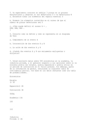5. Un experimento consiste en señalar 3 piezas en un proceso
manufacturero y observar si son defectuosos D o no defectuosos N
a. Encuentre todos los elementos del espacio muestral S
b. Enumere los elementos contenidos en el suceso de que el
número de piezas defectuosas sea 0
c. ¿Cómo puede definir el suceso A = .
DDN, DND, NDD .
?
6. Consulte como se define y como se representa en un diagrama
de Venn
a. Complemento de un evento A
b. Intersección de dos eventos A y B
c. La unión de dos eventos A y B
d. ¿Cuándo dos eventos A y B son mutuamente excluyentes o
disjuntos?


7. Usted recolectó datos sobre 500 economistas en la academia, la
industria privada, y el gobierno respecto a sus opiniones sobre si la
economía podría ser estable, podría expandirse o podría entrar en
un periodo de contracción en el futuro próximo. Sin embargo, parte
de la información se perdió, resultando la siguiente tabla de
contingencia parcial. Con base en los datos restantes cree una tabla
de probabilidades.
Economistas
Estable
() 1E
Expansión() 2E
Contracción 3E
TOTAL
Academia( )1A
100


110


Industria
Privada () 2A
 