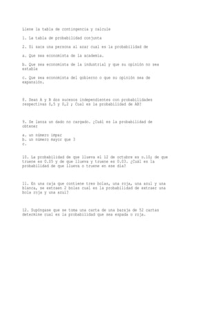 Llene la tabla de contingencia y calcule
1. La tabla de probabilidad conjunta
2. Si saca una persona al azar cual es la probabilidad de
a. Que sea economista de la academia.
b. Que sea economista de la industrial y que su opinión no sea
estable
c. Que sea economista del gobierno o que su opinión sea de
expansión.


8. Sean A y B dos sucesos independientes con probabilidades
respectivas 0,5 y 0,2 ; Cual es la probabilidad de AB?


9. Se lanza un dado no cargado. ¿Cuál es la probabilidad de
obtener
a. un número impar
b. un número mayor que 3
c.

10. La probabilidad de que llueva el 12 de octubre es o.10; de que
truene es 0.05 y de que llueva y truene es 0.03. ¿Cuál es la
probabilidad de que llueva o truene en ese día?


11. En una caja que contiene tres bolas, una roja, una azul y una
blanca, se extraen 2 bolas cual es la probabilidad de extraer una
bola roja y una azul?


12. Supóngase que se toma una carta de una baraja de 52 cartas
determine cual es la probabilidad que sea espada o roja.
 