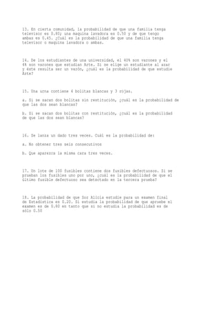 13. En cierta comunidad, la probabilidad de que una familia tenga
televisor es 0.80; una maquina lavadora es 0.50 y de que tengo
ambas es 0.45. ¿Cuál es la probabilidad de que una familia tenga
televisor o maquina lavadora o ambas.


14. De los estudiantes de una universidad, el 40% son varones y el
4% son varones que estudian Arte. Si se elige un estudiante al azar
y éste resulta ser un varón, ¿cuál es la probabilidad de que estudie
Arte?


15. Una urna contiene 4 bolitas blancas y 3 rojas.
a. Si se sacan dos bolitas sin restitución, ¿cuál es la probabilidad de
que las dos sean blancas?
b. Si se sacan dos bolitas con restitución, ¿cuál es la probabilidad
de que las dos sean blancas?


16. Se lanza un dado tres veces. Cuál es la probabilidad de:
a. No obtener tres seis consecutivos
b. Que aparezca la misma cara tres veces.


17. Un lote de 100 fusibles contiene dos fusibles defectuosos. Si se
prueban los fusibles uno por uno, ¿cuál es la probabilidad de que el
último fusible defectuoso sea detectado en la tercera prueba?


18. La probabilidad de que Sor Alicia estudie para un examen final
de Estadística es 0.20. Si estudia la probabilidad de que apruebe el
examen es de 0.80 en tanto que si no estudia la probabilidad es de
sólo 0.50
 