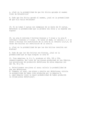 a. ¿Cuál es la probabilidad de que Sor Alicia apruebe el examen
final de Estadística?
b. Dado que Sor Alicia aprobó el examen, ¿cuál es la probabilidad
de que ella halla estudiado?


19. Si se toman 2 cartas con reemplazo de un monte de 52 cartas.
Determine la probabilidad que la primera sea reina y la segunda sea
figura?


20. La urna A contiene 4 bolitas blancas y 3 rojas y la urna B
contiene 2 blancas y 5 rojas . Se lanza un dado, si resulta 1 o 2 se
sacan 2 bolitas sin sustitución de la urna A; si resulta 3,4,5,6, se
sacan dos bolitas sin restitución de la urna B.
a. ¿Cual es la probabilidad de que las dos bolitas resulten ser
blancas?
b. Dado de que las dos bolitas son blancas, ¿Cual es la
probabilidad que se haya elegido la urna A?
21. Tres máquinas, A, B y C, producen el 45%, 30% y 25%,
respectivamente, del total de las piezas producidas en una fábrica.
Los porcentajes de producción defectuosa de estas máquinas son
del 3%, 4% y 5%.
a. Seleccionamos una pieza al azar; calcula la probabilidad de
que sea defectuosa.
b. Tomamos, al azar, una pieza y resulta ser defectuosa; calcula
la probabilidad de haber sido producida por la máquina B.
c. ¿Qué máquina tiene la mayor probabilidad de haber producido
la citada pieza defectuosa?.
 