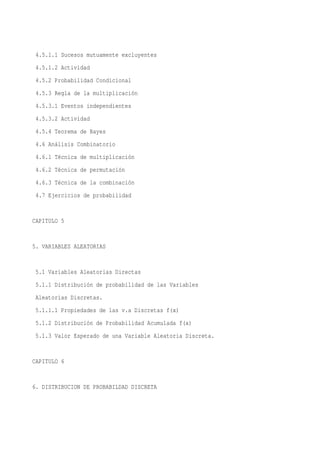4.5.1.1 Sucesos mutuamente excluyentes
 4.5.1.2 Actividad
 4.5.2 Probabilidad Condicional
 4.5.3 Regla de la multiplicación
 4.5.3.1 Eventos independientes
 4.5.3.2 Actividad
 4.5.4 Teorema de Bayes
 4.6 Análisis Combinatorio
 4.6.1 Técnica de multiplicación
 4.6.2 Técnica de permutación
 4.6.3 Técnica de la combinación
 4.7 Ejercicios de probabilidad


CAPITULO 5


5. VARIABLES ALEATORIAS


 5.1 Variables Aleatorias Directas
 5.1.1 Distribución de probabilidad de las Variables
 Aleatorias Discretas.
 5.1.1.1 Propiedades de las v.a Discretas f(x)
 5.1.2 Distribución de Probabilidad Acumulada f(x)
 5.1.3 Valor Esperado de una Variable Aleatoria Discreta.


CAPITULO 6


6. DISTRIBUCION DE PROBABILDAD DISCRETA
 