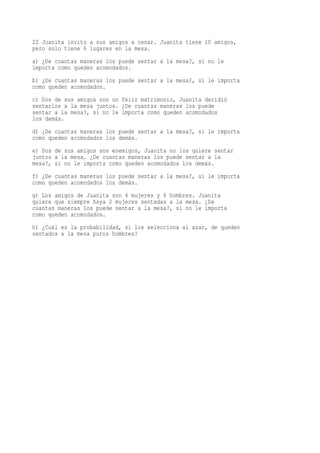 22 Juanita invito a sus amigos a cenar. Juanita tiene 10 amigos,
pero solo tiene 6 lugares en la mesa.
a) ¿De cuantas maneras los puede sentar a la mesa?, si no le
importa como queden acomodados.
b) ¿De cuantas maneras los puede sentar a la mesa?, si le importa
como queden acomodados.
c) Dos de sus amigos son un feliz matrimonio, Juanita decidió
sentarlos a la mesa juntos. ¿De cuantas maneras los puede
sentar a la mesa?, si no le importa como queden acomodados
los demás.
d) ¿De cuantas maneras los puede sentar a la mesa?, si le importa
como queden acomodados los demás.
e) Dos de sus amigos son enemigos, Juanita no los quiere sentar
juntos a la mesa. ¿De cuantas maneras los puede sentar a la
mesa?, si no le importa como queden acomodados los demás.
f) ¿De cuantas maneras los puede sentar a la mesa?, si le importa
como queden acomodados los demás.
g) Los amigos de Juanita son 4 mujeres y 6 hombres. Juanita
quiere que siempre haya 2 mujeres sentadas a la mesa. ¿De
cuantas maneras los puede sentar a la mesa?, si no le importa
como queden acomodados.
h) ¿Cuál es la probabilidad, si los selecciona al azar, de queden
sentados a la mesa puros hombres?
 