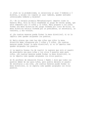 i) ¿Cuál es la probabilidad, si selecciona al azar 3 hombres y 3
mujeres, y asigna los lugares al azar también, queden sentados
intercalados hombres y mujeres?
23.- En la escuela primaria Netzahualcoyotl imparte clase la
maestra Bety. Ella es feliz enseñando al grupo de tercer grado, que
está compuesto por 15 niñas y 12 niños. Bety propone a los niños
formar una mesa directiva del grupo formada por cinco de ellos. La
mesa directiva estaría formada por un presidente, un secretario, un
tesorero, y dos vocales.
a) ¿De cuantas maneras puede formar la mesa directiva?, si no le
importa como queden asignados los puestos.
b) Betty piensa que como hay más niñas que niños la mesa
directiva debe integrarse por 3 niñas y 2 niños. ¿De cuantas
maneras puede formar la mesa directiva?, si no le importa como
queden asignados los puestos.
c) La maestra Susana (la de cuarto) le sugiere que solo el puesto
de presidente sea para niñas y los otros 4 puestos sean para
niños. ¿De cuantas maneras puede formar la mesa directiva?, si
no le importa como queden asignados los otros puestos.
d) El profesor de educación física ( Ramón ) dice que todos los
puestos deben de ser para niños, pero podría dársele el puesto
de secretaria a una niña. ¿De cuantas maneras puede formar la
mesa directiva?, si le importa como queden asignados los otros
puestos.
 