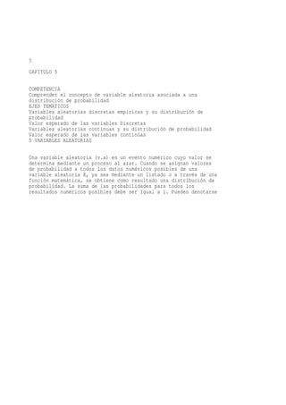 5
CAPITULO 5

COMPETENCIA
Comprender el concepto de variable aleatoria asociada a una
distribución de probabilidad
EJES TEMATICOS
Variables aleatorias discretas empíricas y su distribución de
probabilidad
Valor esperado de las variables Discretas
Variables aleatorias continuas y su distribución de probabilidad
Valor esperado de las variables continúas
5 VARIABLES ALEATORIAS

Una variable aleatoria (v.a) es un evento numérico cuyo valor se
determina mediante un proceso al azar. Cuando se asignan valores
de probabilidad a todos los datos numéricos posibles de una
variable aleatoria X, ya sea mediante un listado o a través de una
función matemática, se obtiene como resultado una distribución de
probabilidad. La suma de las probabilidades para todos los
resultados numéricos posibles debe ser Igual a 1. Pueden denotarse
 