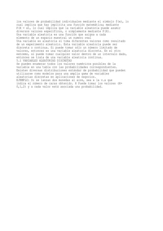 los valores de probabilidad individuales mediante el símbolo f(x), lo
cual implica que hay implícita una función matemática; mediante
P(X = x), lo cual implica que la variable aleatoria puede asumir
diversos valores específicos, o simplemente mediante P(X).
Una variable aleatoria es una función que asigna a cada
elemento de un espacio muestral un numero real
Una variable es aleatoria si toma diferentes valores como resultado
de un experimento aleatorio. Esta variable aleatoria puede ser
discreta o continua. Si puede tomar sólo un número limitado de
valores, entonces es una variable aleatoria discreta. En el otro
extremo, si puede tomar cualquier valor dentro de un intervalo dado,
entonces se trata de una variable aleatoria continua.
5.1 VARIABLES ALEATORIAS DISCRETAS
Se pueden enumerar todos los valores numéricos posibles de la
variable en una tabla con las probabilidades correspondientes.
Existen diversas distribuciones estándar de probabilidad que pueden
utilizarse como modelos para una amplia gama de variables
aleatorias discretas en aplicaciones de negocios.
EJEMPLO: Si se lanzan dos monedas al aire, sea x la v.a que
indica el número de caras obtenido. X Puede tomar los valores (X=
0,1,2) y a cada valor está asociada una probabilidad.
 