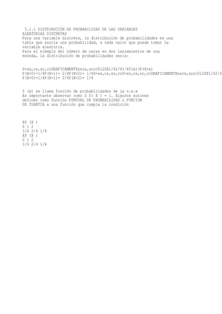 5.1.1 DISTRIBUCIÓN DE PROBABILIDAD DE LAS VARIABLES
ALEATORIAS DISCRETAS
Para una variable discreta, la distribución de probabilidades es una
tabla que asocia una probabilidad, a cada valor que puede tomar la
variable aleatoria.
Para el ejemplo del número de caras en dos lanzamientos de una
moneda, la distribución de probabilidades seria:

S=ss,cs,sc,ccGRAFICAMENTEsscs,sccc012SX1/42/41/4f(x)=P(X=x)
P(X=0)=1/4P(X=1)= 2/4P(X=2)= 1/4S=ss,cs,sc,ccS=ss,cs,sc,ccGRAFICAMENTEsscs,sccc012SX1/42/41
P(X=0)=1/4P(X=1)= 2/4P(X=2)= 1/4

f (x) se llama función de probabilidades de la v.a.x
Es importante observar como S f( X ) = 1. Algunos autores
definen como función PUNTUAL DE PROBABILIDAD o FUNCION
DE CUANTIA a una función que cumpla la condición



Xf (X )
0 1 2
1/4 2/4 1/4
Xf (X )
0 1 2
1/4 2/4 1/4
 
