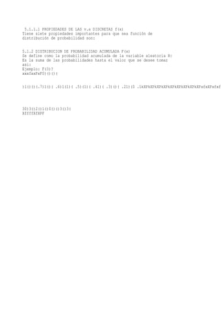 5.1.1.1 PROPIEDADES DE LAS v.a DISCRETAS f(x)
Tiene siete propiedades importantes para que sea función de
distribución de probabilidad son:

5.1.2 DISTRIBUCION DE PROBABILIDAD ACUMULADA F(x)
Se define como la probabilidad acumulada de la variable aleatoria X:
Es la suma de las probabilidades hasta el valor que se desee tomar
asi:
Ejemplo: F(3)?
xxxfxxPxF0)()()(

)1()()(.7)1()( .6)1(1)( .5)(1)( .41)( .3)()( .21)(0 .1kXPkXPkXPkXPkXPkXPkXPkXPkXPxfxXPxfxf



30)3()2()1()0()()3()3(
XffffXfXPF
 