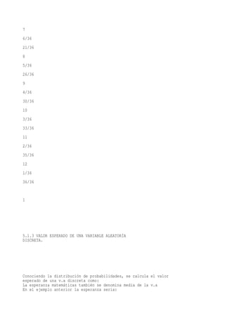 7
6/36
21/36
8
5/36
26/36
9
4/36
30/36
10
3/36
33/36
11
2/36
35/36
12
1/36
36/36


1




5.1.3 VALOR ESPERADO DE UNA VARIABLE ALEATORÍA
DISCRETA.




Conociendo la distribución de probabilidades, se calcula el valor
esperado de una v.a discreta como:
La esperanza matemáticas también se denomina media de la v.a
En el ejemplo anterior la esperanza seria:
 