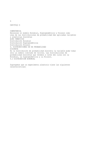 6
CAPITULO 6

COMPETENCIA
Reconocer el modelo Binomial, Hipergeométrico y Poisson como
unas de las distribuciones de probabilidad más aplicadas variables
a aleatorias discretas
EJES TEMATICOS
Distribución Binomial
Distribución Hipergeométrica
Distribución Poisson
6. DISTRIBUCIONES DE DE PROBABILIDAD
DISCRETA
En la distribución de probabilidad discreta la variable pude tomar
sólo un número limitado de valores. Las distribuciones de
probabilidad discretas que veremos a taves del curso son la
Binomial, La hipergeometrica y la Poisson.
6.1 DISTRIBUCIÓN BINOMIAL

Supongamos que un experimento aleatorio tiene las siguientes
características:
 
