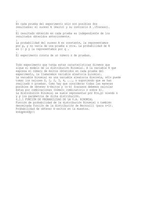 .
En cada prueba del experimento sólo son posibles dos
resultados: el suceso A (éxito) y su contrario A .(fracaso).
.
El resultado obtenido en cada prueba es independiente de los
resultados obtenidos anteriormente.
.
La probabilidad del suceso A es constante, la representamos
por p, y no varía de una prueba a otra. La probabilidad de A
es 1- p y la representamos por q .
.
El experimento consta de un número n de pruebas.

Todo experimento que tenga estas características diremos que
sigue el modelo de la distribución Binomial. A la variable X que
expresa el número de éxitos obtenidos en cada prueba del
experimento, la llamaremos variable aleatoria binomial.
La variable binomial es una variable aleatoria discreta, sólo puede
tomar los valores 0, 1, 2, 3, 4, ..., n suponiendo que se han
realizado n pruebas. Como hay que considerar todas las maneras
posibles de obtener k-éxitos y (n-k) fracasos debemos calcular
éstas por combinaciones (número combinatorio n sobre k).
La distribución Binomial se suele representar por B(n,p) siendo n
y p los parámetros de dicha distribución.
6.1.1 FUNCIÓN DE PROBABILIDAD DE LA V.A. BINOMIAL
Función de probabilidad de la distribución Binomial o también
denominada función de la distribución de Bernoulli (para n=1).
Probabilidad de obtener k-exitos en la muestra.
knkqpknkXp)(
 
