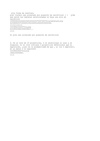 otra forma de resolver;
p(el viajero sea arrestado por posesión de narcóticos) = 1   p(de
que entre las tabletas seleccionadas no haya una sola de
narcótico)
3150936315192631529163321CC*CCC*CCC*C)n;tabletasó,x(p
81538045537145520135216455120455915455366.
))(())(())((
31539061301CC*C)n;x(p
815385018461504558411..
))((
b) p(no sea arrestado por posesión de narcóticos)


2. De un lote de 10 proyectiles, 4 se seleccionan al azar y se
disparan. Si el lote contiene 3 proyectiles defectuosos que no
explotarán, ¿cuál es la probabilidad de que , a) los 4 exploten?,
b) al menos 2 no exploten?
315390630CC*C)n;x(p
1846150455841.
))((
 