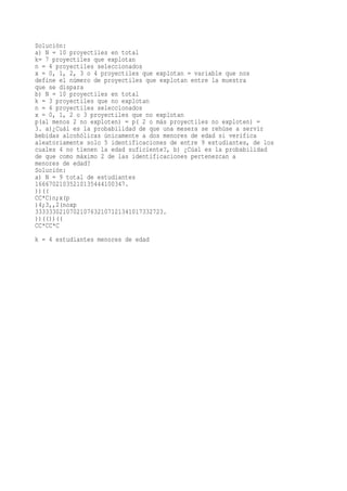 Solución:
a) N = 10 proyectiles en total
k= 7 proyectiles que explotan
n = 4 proyectiles seleccionados
x = 0, 1, 2, 3 o 4 proyectiles que explotan = variable que nos
define el número de proyectiles que explotan entre la muestra
que se dispara
b) N = 10 proyectiles en total
k = 3 proyectiles que no explotan
n = 4 proyectiles seleccionados
x = 0, 1, 2 o 3 proyectiles que no explotan
p(al menos 2 no exploten) = p( 2 o más proyectiles no exploten) =
3. a)¿Cuál es la probabilidad de que una mesera se rehúse a servir
bebidas alcohólicas únicamente a dos menores de edad si verifica
aleatoriamente solo 5 identificaciones de entre 9 estudiantes, de los
cuales 4 no tienen la edad suficiente?, b) ¿Cúal es la probabilidad
de que como máximo 2 de las identificaciones pertenezcan a
menores de edad?
Solución:
a) N = 9 total de estudiantes
16667021035210135444100347.
))((
CC*C)n;x(p
)4;3,,2(noxp
3333330210702107632107121341017332723.
))(())((
CC*CC*C
k = 4 estudiantes menores de edad
 