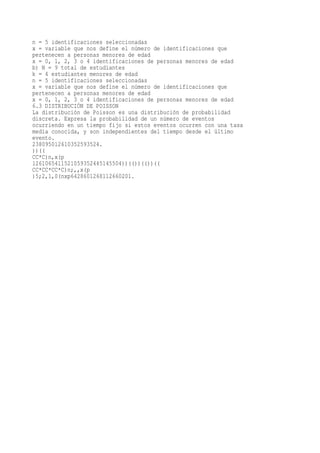 n = 5 identificaciones seleccionadas
x = variable que nos define el número de identificaciones que
pertenecen a personas menores de edad
x = 0, 1, 2, 3 o 4 identificaciones de personas menores de edad
b) N = 9 total de estudiantes
k = 4 estudiantes menores de edad
n = 5 identificaciones seleccionadas
x = variable que nos define el número de identificaciones que
pertenecen a personas menores de edad
x = 0, 1, 2, 3 o 4 identificaciones de personas menores de edad
6.3 DISTRIBUCIÓN DE POISSON
La distribución de Poisson es una distribución de probabilidad
discreta. Expresa la probabilidad de un número de eventos
ocurriendo en un tiempo fijo si estos eventos ocurren con una tasa
media conocida, y son independientes del tiempo desde el último
evento.
238095012610352593524.
))((
CC*C)n,x(p
1261065411521059352445145504))(())(())((
CC*CC*CC*C)n;,,x(p
)5;2,1,0(nxp6428601268112660201.
 