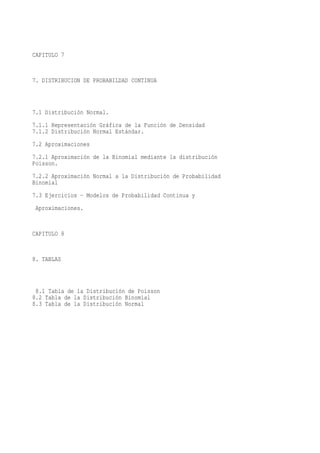 CAPITULO 7


7. DISTRIBUCION DE PROBABILDAD CONTINUA



7.1 Distribución Normal.
7.1.1 Representación Gráfica de la Función de Densidad
7.1.2 Distribución Normal Estándar.
7.2 Aproximaciones
7.2.1 Aproximación de la Binomial mediante la distribución
Poisson.
7.2.2 Aproximación Normal a la Distribución de Probabilidad
Binomial
7.3 Ejercicios - Modelos de Probabilidad Continua y
 Aproximaciones.


CAPITULO 8


8. TABLAS



 8.1 Tabla de la Distribución de Poisson
8.2 Tabla de la Distribución Binomial
8.3 Tabla de la Distribución Normal
 