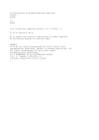 Su distribución de probabilidad está dada por:
P(X=x) =
Donde:
!
),(
kekfk
.
e es la base del logaritmo natural= (e = 2.71828...),
.
k! es el factorial de k,
.
es un número real positivo, equivalente al número esperado
de ocurrencias durante un intervalo dado.

EJEMPLO
Si 2% de los libros encuadernados en cierto taller tiene
encuadernación defectuosa, obtener la probabilidad de que 5 de
400 libros encuadernados en este taller tengan
encuadernaciones defectuosas.
6.3.1 PARÁMETROS DE LA DISTRIBUCIÓN POISSON
!k = 5, lambda = 400(0.02) = 8
!P(5;8)= frac{8^5e^{-8}}{5!}=0.092
2
 