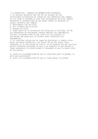 6.4 EJERCICIOS - MODELOS DE PROBABILIDAD DISCRETAS.
1. Un estudio determinó que 40% de los alumnos de una
universidad se desayunan en alguna de las cafeterías del campus.
Si una tarde se escogen al azar ocho estudiantes de dicho campus,
determine la probabilidad de que hayan tomado su desayuno en
alguna cafetería del campus:
a. Exactamente dos de ellos.
b. Por lo Menos dos de ellos
c. Ninguno de ellos
2. Según datos de la Secretaría de Protección y Vialidad, 25% de
los operadores de microbuses urbanos manejan con imprudencia.
Calcule la probabilidad de que cuatro de los próximos 10
microbuses que pasen por un crucero sean conducidos con
imprudencia.
3. Un individuo afirma que es capaz de distinguir a simple vista
entre una perla auténtica y una falsa 75% de las veces. Para
comprobar si lo que afirma es cierto, se le muestra una por una seis
perlas diferente escogidas al azar y se aceptará lo que afirma si
logra establecer la autenticidad (o falsedad) en por lo menos cinco
de las perlas.
a. ¿Cuál es la probabilidad de que el individuo pase la prueba, si
sólo está adivinando?
b. ¿Cual es la probabilidad de que no logre pasar la prueba?
 