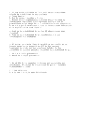 4. Si una moneda ordinaria se lanza ocho veces consecutivas,
calcule la probabilidad de que resulten:
a. Todas águilas.
b. Que le salgan 4 águilas y 4 soles
5. Pueden crecer corporaciones en nuevas áreas y mejorar su
rentabilidad adquiriendo otras empresas? Supóngase que la
probabilidad de que tenga éxito la adquisición de una corporación
es de 0.1 y que se selecciona al azar 10 corporaciones involucradas
en la adquisición de otra compañía.
a. Cual es la probabilidad de que las 10 adquisiciones sean
fracasos?
b. Cual es la probabilidad de que exactamente 2 de las
adquisiciones sean exitosas?


6. Al probar una cierta clase de neumáticos para camión en un
terreno escabroso se encontró que 25% de los camiones
terminaban la prueba con los neumáticos dañados. De los
siguientes 15 camiones probados, encuentre la probabilidad de que:
a. De 3 a 6 tengan pinchaduras.
b. Menos de 4 tengan pinchaduras


7. Si el 20% de los cerrojos producidos por una maquina son
defectuosos, determinar la probabilidad de que de 4 cerrojos
seleccionados al azar:
a. 1 Sea defectuoso.
b. A lo mas 2 cerrojos sean defectuosos.
 