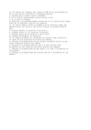 11. El número de llamadas que llegan al PBX de la universidad es
de 4.5 por minuto. Determine la probabilidad de:
a. Ocurran por lo menos cuatro llamadas?
b. En un minuto determinado ocurran mínimo tres?
c. A lo sumo 5 llamadas
d. Recalcule las probabilidades anteriores si el inérvalo de tiempo
fuera de 30 segundos. Analice los cambios.
12. Un centro médico tiene un promedio de 12 usuarios todas las
mañanas entre las 10:00 y las 11:00, Calcule la probabilidad de
que:
a. Lleguen máximo 12 usuarios a esa hora ¿
b. Lleguen entre 8 y 12 usuarios inclusive?
c. Lleguen menos de 10 usuarios a esta hora?
d. Lleguen exactamente 12 usuarios?
13. El número promedio de accidentes de tránsito que ocurren en
un tramo de una carretera es de dos por semana.
a. Obtenga la probabilidad de que ningún accidente ocurra en ese
tramo carretera durante una semana.
b. Encuentre la probabilidad de que a lo mas ocurran tres
accidentes en ese tramo de carretera durante dos semana?
c. Obtenga la probabilidad de que pasen a lo sumo 4 accidentes en
una semana?
d. Obtenga la probabilidad que ocurran más de 5 accidentes en una
semana?
 