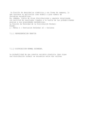 Su Función de densidad es simétrica y con forma de campana, lo
que favorece su aplicación como modelo a gran número de
variables estadísticas.
Es, además, límite de otras distribuciones y aparece relacionada
con multitud de resultados ligados a la teoría de las probabilidades
gracias a sus propiedades matemáticas.
La Función de Densidad de la Distribución Normal:
Donde:
µ : Media s : Desviación Estándar s2 : varianza

7.1.1 REPRESENTACION GRAFICA




7.1.2 DISTRIBICION NORMAL ESTANDAR.

La probabilidad de que nuestra variable aleatoria (que sigue
una distribución normal) se encuentre entre dos valores
 