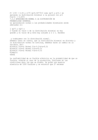 P= 1/25 = 0.04 y n=75 np=0.04*75=3 como np<5 y p<0.1 se
aproxima la distribución binomial a la poisson con µ=3
P(x=3) = 0.6472
7.2.2 APROXIMACIÓN NORMAL A LA DISTRIBUCIÓN DE
PROBABILIDAD BINOMIAL
La aproximación normal a las probabilidades binomiales serán
adecuadas si:
1 np>5 y nq>5 o
2 Cuando el valor n de la distribución binomial es muy
grande y el valor de p está muy alejado a o o 1. Hacemos

 y trabajamos con la distribución normal.
Debemos tener en cuenta, que la distribución binomial es discreta y
la distribución normal es continua, debemos hacer un cambio en la
variable. Así:
Binomial P(x=a) Normal P(a-0.5<x<a+0.5)
Binomial P(x=a) Normal P(x<a+0.5)
Binomial P(x=a) Normal P(x>a-0.5)
Ejemplo:
npnpq
La confiabilidad de un fusible eléctrico es la probabilidad de que un
fusible, elegido al azar de la producción, funciones en las
condiciones para las que se diseño. Se probó una muestra
aleatoria de 1000 fusibles y se encontró que 27 estaban
 