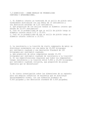 7.3 EJERCICIOS - SOBRE MODELOS DE PROBABILIDAD
CONTINUA Y APROXIMACIONES.

1. El diámetro interno ya terminado de un anillo de pistón está
normalmente distribuido con una media de 10 centímetros y
una desviación estándar de 0.03 centímetros.
a. Qué proporción de los anillos tendrá un diámetro interno que
exceda de 10.075 centímetros?
b. Cual es la probabilidad de que un anillo de pistón tenga un
diámetro interno entre 9.97 y 10.03?.
c. Cual es la probabilidad de que un anillo de pistón tenga un
diámetro interno inferior a 10.03?.



2. La resistencia a la tracción de cierto componente de metal se
distribuye normalmente con una media de 10,000 kilogramos
por centímetro cuadrado y una desviación Standard de 100
kilogramos por centímetro cuadrado.
a. Que proporción de estos componentes excede 10.150
kilogramos por centímetro cuadrado de resistencia a la tracción?
b. Si las especificaciones requieren que todos los componentes
tengan resistencia a la tracción entre 9.800 y 10.200 kilogramos
por centímetro cuadrado inclusive, que proporción de piezas
esperaría que se descartaran?



3. En cierta investigación sobre las dimensiones de un repuesto
para una máquina industrial se encuentra que se distribuye
aproximadamente normal, con una dimensión promedio de
8.643 pulgadas y una desviación standard de 0.028 pulgadas;
 