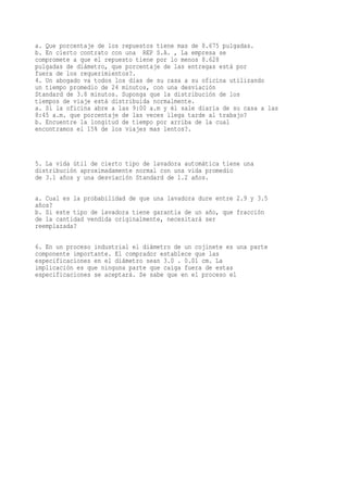 a. Que porcentaje de los repuestos tiene mas de 8.675 pulgadas.
b. En cierto contrato con una REP S.A. , La empresa se
compromete a que el repuesto tiene por lo menos 8.628
pulgadas de diámetro, que porcentaje de las entregas está por
fuera de los requerimientos?.
4. Un abogado va todos los días de su casa a su oficina utilizando
un tiempo promedio de 24 minutos, con una desviación
Standard de 3.8 minutos. Suponga que la distribución de los
tiempos de viaje está distribuida normalmente.
a. Si la oficina abre a las 9:00 a.m y él sale diaria de su casa a las
8:45 a.m. que porcentaje de las veces llega tarde al trabajo?
b. Encuentre la longitud de tiempo por arriba de la cual
encontramos el 15% de los viajes mas lentos?.



5. La vida útil de cierto tipo de lavadora automática tiene una
distribución aproximadamente normal con una vida promedio
de 3.1 años y una desviación Standard de 1.2 años.


a. Cual es la probabilidad de que una lavadora dure entre 2.9 y 3.5
años?
b. Si este tipo de lavadora tiene garantía de un año, que fracción
de la cantidad vendida originalmente, necesitará ser
reemplazada?

6. En un proceso industrial el diámetro de un cojinete es una parte
componente importante. El comprador establece que las
especificaciones en el diámetro sean 3.0 . 0.01 cm. La
implicación es que ninguna parte que caiga fuera de estas
especificaciones se aceptará. Se sabe que en el proceso el
 