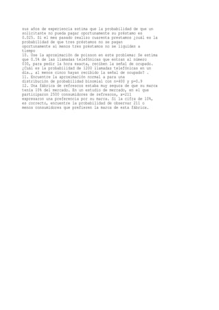 sus años de experiencia estima que la probabilidad de que un
solicitante no pueda pagar oportunamente su préstamo es
0.025. Si el mes pasado realizo cuarenta prestamos ¿cuál es la
probabilidad de que tres préstamos no se pagan
oportunamente al menos tres préstamos no se liquiden a
tiempo
10. Use la aproximación de poisson en este problema: Se estima
que 0.5% de las llamadas telefónicas que entran al número
030, para pedir la hora exacta, reciben la señal de ocupado.
¿Cuál es la probabilidad de 1200 llamadas telefónicas en un
día., al menos cinco hayan recibido la señal de ocupado? .
11. Encuentre la aproximación normal a para una
distribución de probabilidad binomial con n=400 y p=0.9
12. Una fábrica de refrescos estaba muy segura de que su marca
tenía 10% del mercado. En un estudio de mercado, en el que
participaron 2500 consumidores de refrescos, x=211
expresaron una preferencia por su marca. Si la cifra de 10%,
es correcto, encuentre la probabilidad de observar 211 o
menos consumidores que prefieren la marca de esta fábrica.
 