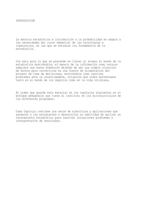 INTRODUCCION




La materia estadística e introducción a la probabilidad se adapta a
las necesidades del curso semestral de las tecnologías e
ingenierías, en las que se estudian los fundamentos de la
estadística.


Con esta guía lo que se pretende es llevar al alumno al mundo de la
estadística mostrándole, el manejo de la información como recurso
adquiere una nueva dimensión dejando de ser una simple colección
de hechos para convertirse en una fuente de alimentación del
proceso de toma de decisiones, mostrándole como resolver
problemas ante la incertidumbre, situación que todos enfrentamos
tanto en el mundo de los negocios como en la vida cotidiana.


El orden que guarda este material en los capítulos siguientes es el
enfoque pedagógico que tiene el instituto en los microcurriculos de
los diferentes programas.


Cada Capitulo contiene una serie de ejercicios y aplicaciones que
ayudaran a los estudiantes a desarrollar su habilidad de aplicar un
razonamiento estadístico para resolver situaciones problemas e
interpretación de resultados.
 