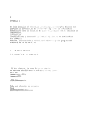 1
CAPITULO 1

En esta capitulo se presentan los principales conceptos básicos que
permiten la comprensión de los métodos empleados en estadística
descriptiva para la solución de casos relacionados con el análisis de
información.
COMPETENCIA
Conceptualizar y reconocer la terminología básica en Estadística
EJE TEMÁTICO
Razones, proporciones y porcentajes Sumatoria y sus propiedades
Historia de la estadística


1. CONCEPTOS PREVIOS
1.1 DEFINICION. DE SUMATORIA




 Si son números, la suma de estos números
se expresa simbólicamente mediante la escritura,
esto es,
nxxxx...,,,,321n
nxxxx...321
n321n1iixxxxx...

Así, por ejemplo, si entonces,
3ixi
225543213333351351iiiix
 