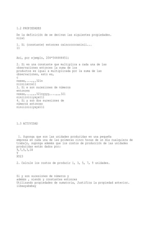 1.2 PROPIEDADES
De la definición de se derivan las siguientes propiedades.
niix1
1. Si (constante) entonces cxinccccccxninii...
11

Así, por ejemplo, 204*544444451i
2. Si es una constante que multiplica a cada una de las
observaciones entonces la suma de los
productos es igual a multiplicada por la suma de las
observaciones, esto es,
c
nxxxx,...,,,321n
niiniixccx11
3. Si e son sucesiones de números
entonces
nxxxx,...,,,321nyyyy,...,,,321
niniiiniiiyxyx111
4. Si y son dos sucesiones de
números entonces
niniiiniiiyxyx111



1.3 ACTIVIDAD


  1. Suponga que son las unidades producidas en una pequeña
empresa en cada una de las primeras cinco horas de un día cualquiera de
trabajo, suponga además que los costos de producción de las unidades
producidas están dados por:
9,7,5,3,1X
Y
XY23
2. Calcule los costos de producir 1, 3, 5, 7, 9 unidades.


Si y son sucesiones de números y
además , siendo y constantes entonces
Utilizando propiedades de sumatoria, Justifica la propiedad anterior.
iibxayabxbay
 