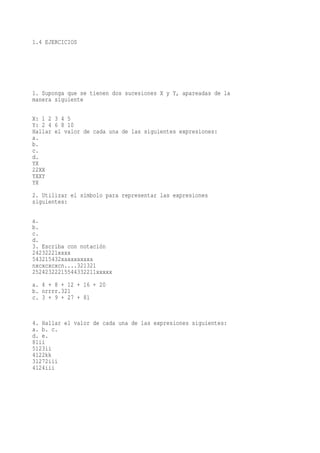 1.4 EJERCICIOS




1. Suponga que se tienen dos sucesiones X y Y, apareadas de la
manera siguiente

X: 1 2 3 4 5
Y: 2 4 6 8 10
Hallar el valor de cada una de las siguientes expresiones:
a.
b.
c.
d.
YX
22XX
YXXY
YX
2. Utilizar el símbolo para representar las expresiones
siguientes:

a.
b.
c.
d.
3. Escriba con notación
24232221xxxx
543215432xaxaxaxaxa
nxcxcxcxcn....321321
25242322215544332211xxxxx
a. 4 + 8 + 12 + 16 + 20
b. nrrrr.321
c. 3 + 9 + 27 + 81


4. Hallar el valor de cada una de las expresiones siguientes:
a. b. c.
d. e.
81ii
5123ii
4122kk
31272iii
4124iii
 