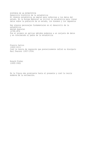 HISTORIA DE LA ESTADÍSTICA
Desarrollo histórico de la estadística
El término estadística se empleó para referirse a los datos del
estado. En la Europa Medieval se utilizó la estadística para llevar
datos sobre la población de un estado, los diezmos y los impuestos
Hay algunos personajes fundamentales en el desarrollo de la
estadística
Adolph Quetelet
(1796-1874
Fue el primero en aplicar métodos modernos a un conjunto de datos
y es considerado el padre de la estadística



Francis Galton
(1822-1911)
Creó la teoría de regresión que posteriormente refinó su discípulo
Karl Pearson (1857-1936)



Ronald Fisher
(1890-1962)



Es la figura más prominente hasta el presente y creó la teoría
moderna de la estimación.
 