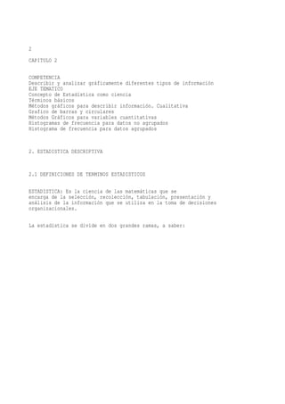 2
CAPITULO 2

COMPETENCIA
Describir y analizar gráficamente diferentes tipos de información
EJE TEMATICO
Concepto de Estadística como ciencia
Términos básicos
Métodos gráficos para describir información. Cualitativa
Grafico de barras y circulares
Métodos Gráficos para variables cuantitativas
Histogramas de frecuencia para datos no agrupados
Histograma de frecuencia para datos agrupados


2. ESTADISTICA DESCRIPTIVA


2.1 DEFINICIONES DE TERMINOS ESTADISTICOS

ESTADISTICA: Es la ciencia de las matemáticas que se
encarga de la selección, recolección, tabulación, presentación y
análisis de la información que se utiliza en la toma de decisiones
organizacionales.

La estadística se divide en dos grandes ramas, a saber:
 