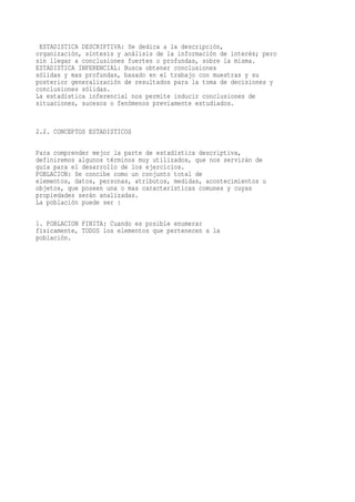 ESTADISTICA DESCRIPTIVA: Se dedica a la descripción,
organización, síntesis y análisis de la información de interés; pero
sin llegar a conclusiones fuertes o profundas, sobre la misma.
ESTADISTICA INFERENCIAL: Busca obtener conclusiones
sólidas y mas profundas, basado en el trabajo con muestras y su
posterior generalización de resultados para la toma de decisiones y
conclusiones sólidas.
La estadística inferencial nos permite inducir conclusiones de
situaciones, sucesos o fenómenos previamente estudiados.


2.2. CONCEPTOS ESTADISTICOS

Para comprender mejor la parte de estadística descriptiva,
definiremos algunos términos muy utilizados, que nos servirán de
guía para el desarrollo de los ejercicios.
POBLACION: Se concibe como un conjunto total de
elementos, datos, personas, atributos, medidas, acontecimientos u
objetos, que poseen una o mas características comunes y cuyas
propiedades serán analizadas.
La población puede ser :

1. POBLACION FINITA: Cuando es posible enumerar
físicamente, TODOS los elementos que pertenecen a la
población.
 