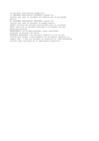La variable cuantitativa puede ser:
a) VARIABLE CUALITATIVA DISCRETA: Cuando los
valores que toma la variable son enteros que no se pueden
partir.
b) VARIABLE CUALITATIVA CONTINUA: Cuando los
valores que toma la variable se pueden partir.
DATOS: Conjunto de valores recolectados para la variable.
DATO: Valor de la variable asociado a un elemento de una
población muestra.
EXPERIMENTO: Actividad planeada, cuyos resultados
producen un conjunto de datos.
VARIABLE ALEATORIA: Una Variable aleatoria (v.a) es una
función que asigna a cada elemento de un espacio muestral un
numero real. o sea una variable es aleatoria si toma diferentes
valores como resultado de un experimento aleatorio.
 