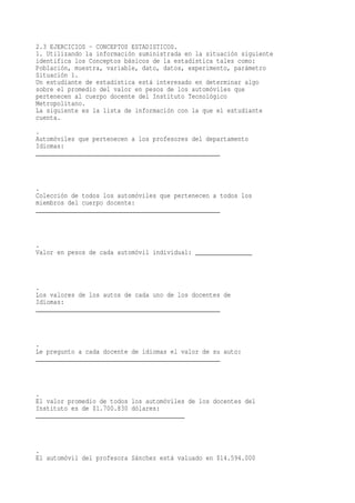 2.3 EJERCICIOS - CONCEPTOS ESTADISTICOS.
1. Utilizando la información suministrada en la situación siguiente
identifica los Conceptos básicos de la estadística tales como:
Población, muestra, variable, dato, datos, experimento, parámetro
Situación 1.
Un estudiante de estadística está interesado en determinar algo
sobre el promedio del valor en pesos de los automóviles que
pertenecen al cuerpo docente del Instituto Tecnológico
Metropolitano.
La siguiente es la lista de información con la que el estudiante
cuenta.
.
Automóviles que pertenecen a los profesores del departamento
Idiomas:
____________________________________________________



.
Colección de todos los automóviles que pertenecen a todos los
miembros del cuerpo docente:
____________________________________________________



.
Valor en pesos de cada automóvil individual: ________________



.
Los valores de los autos de cada uno de los docentes de
Idiomas:
____________________________________________________



.
Le pregunto a cada docente de idiomas el valor de su auto:
____________________________________________________



.
El valor promedio de todos los automóviles de los docentes del
Instituto es de $1.700.830 dólares:
__________________________________________



.
El automóvil del profesora Sánchez está valuado en $14.594.000
 