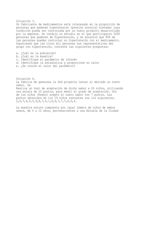 Situación 3.
Un fabricante de medicamentos está interesado en la proporción de
personas que padecen hipertensión (presión arterial elevada) cuya
condición pueda ser controlada por un nuevo producto desarrollado
por la empresa. Se condujo un estudio en el que participaron 5000
personas que padecen de hipertensión, y se encontró que 80% de
las personas pueden controlar su hipertensión con el medicamento.
Suponiendo que las cinco mil personas son representativas del
grupo con hipertensión, conteste las siguientes preguntas:
a.   ¿Cuál es la población?
b.   ¿Cuál es la muestra?
c.   Identifique el parámetro de interés
d.   Identifique la estadística y proporcione su valor
e.   ¿Se conoce el valor del parámetro?


Situación 4.
La fábrica de gaseosas la Sed proyecta lanzar al mercado un nuevo
sabor. Se
Realiza un test de aceptación de dicho sabor a 20 niños, utilizando
una escala de 10 puntos, para medir el grado de aceptación. Uno
de los niños (Pedro) acepto el nuevo sabor con 7 puntos. Los
puntos obtenidos en los 19 niños restantes son los siguientes.
2,6,7,4,5,5,9,8,7,5,1,8,4,7,7,7,6,5,4.
La muestra estuvo compuesta por igual número de niños de ambos
sexos, de 6 a 12 años, pertenecientes a una Escuela de la Ciudad
 